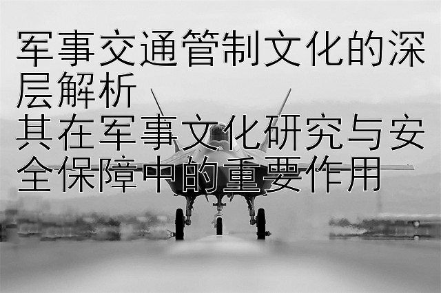 军事交通管制文化的深层解析  
其在军事文化研究与安全保障中的重要作用